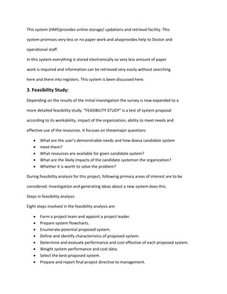 This system (HMS)provides online storage/ updations and retrieval facility. This
system promises very less or no paper work and alsoprovides help to Doctor and
operational staff.
In this system everything is stored electronically so very less amount of paper
work is required and information can be retrieved very easily without searching
here and there into registers. This system is been discussed here.
3. Feasibility Study:
Depending on the results of the initial investigation the survey is now expanded to a
more detailed feasibility study. “FEASIBILITY STUDY” is a test of system proposal
according to its workability, impact of the organization, ability to meet needs and
effective use of the resources. It focuses on thesemajor questions:
 What are the user’s demonstrable needs and how doesa candidate system
 meet them?
 What resources are available for given candidate system?
 What are the likely impacts of the candidate systemon the organization?
 Whether it is worth to solve the problem?
During feasibility analysis for this project, following primary areas of interest are to be
considered. Investigation and generating ideas about a new system does this.
Steps in feasibility analysis
Eight steps involved in the feasibility analysis are:
 Form a project team and appoint a project leader.
 Prepare system flowcharts.
 Enumerate potential proposed system.
 Define and identify characteristics of proposed system.
 Determine and evaluate performance and cost effective of each proposed system.
 Weight system performance and cost data.
 Select the best-proposed system.
 Prepare and report final project directive to management.
 