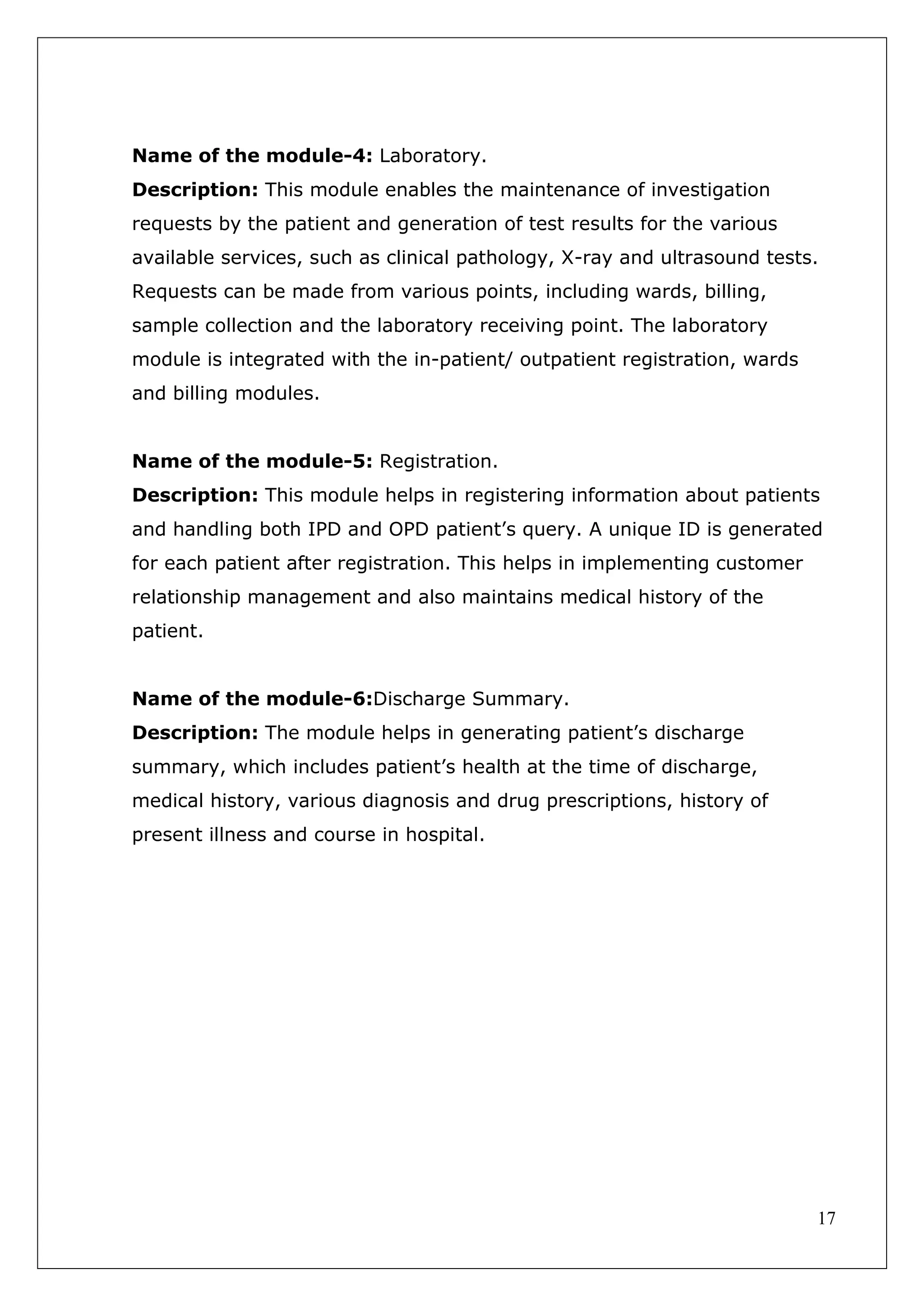 17
Name of the module-4: Laboratory.
Description: This module enables the maintenance of investigation
requests by the patient and generation of test results for the various
available services, such as clinical pathology, X-ray and ultrasound tests.
Requests can be made from various points, including wards, billing,
sample collection and the laboratory receiving point. The laboratory
module is integrated with the in-patient/ outpatient registration, wards
and billing modules.
Name of the module-5: Registration.
Description: This module helps in registering information about patients
and handling both IPD and OPD patient’s query. A unique ID is generated
for each patient after registration. This helps in implementing customer
relationship management and also maintains medical history of the
patient.
Name of the module-6:Discharge Summary.
Description: The module helps in generating patient’s discharge
summary, which includes patient’s health at the time of discharge,
medical history, various diagnosis and drug prescriptions, history of
present illness and course in hospital.
 