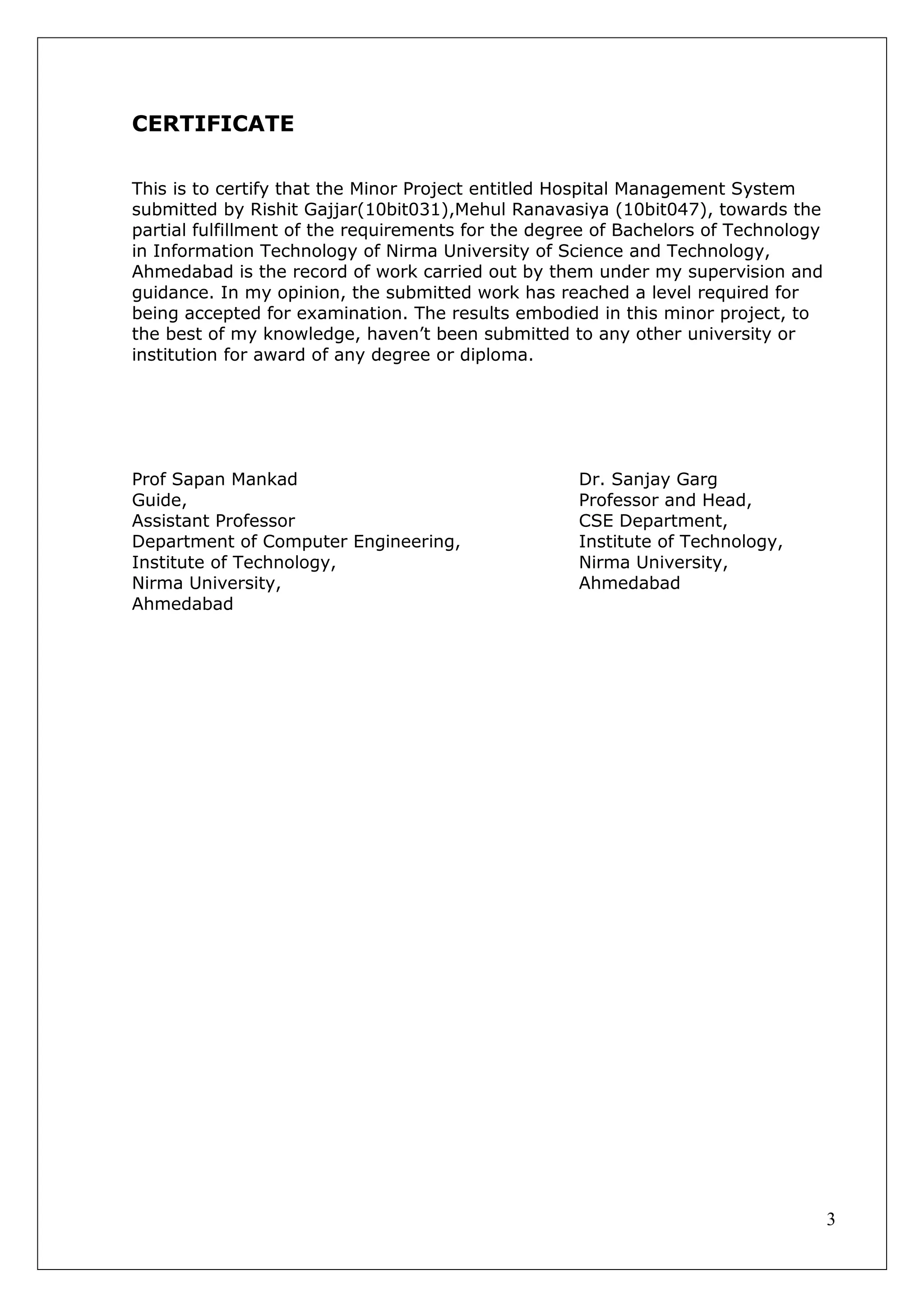 3
CERTIFICATE
This is to certify that the Minor Project entitled Hospital Management System
submitted by Rishit Gajjar(10bit031),Mehul Ranavasiya (10bit047), towards the
partial fulfillment of the requirements for the degree of Bachelors of Technology
in Information Technology of Nirma University of Science and Technology,
Ahmedabad is the record of work carried out by them under my supervision and
guidance. In my opinion, the submitted work has reached a level required for
being accepted for examination. The results embodied in this minor project, to
the best of my knowledge, haven’t been submitted to any other university or
institution for award of any degree or diploma.
Prof Sapan Mankad Dr. Sanjay Garg
Guide, Professor and Head,
Assistant Professor CSE Department,
Department of Computer Engineering, Institute of Technology,
Institute of Technology, Nirma University,
Nirma University, Ahmedabad
Ahmedabad
 