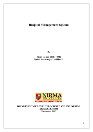 1
Hospital Management System
By
Rishit Gajjar (10BIT031)
Mehul Ranavasiya (10BIT047)
DEPARTMENT OF COMPUTER SCIENCE AND ENGINERING
Ahmedabad 382481
November 2013
 