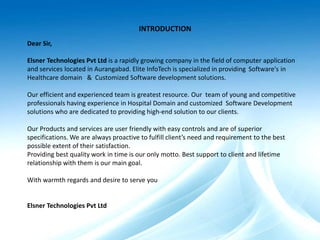 Dear Sir,
Elsner Technologies Pvt Ltd is a rapidly growing company in the field of computer application
and services located in Aurangabad. Elite InfoTech is specialized in providing Software's in
Healthcare domain & Customized Software development solutions.
Our efficient and experienced team is greatest resource. Our team of young and competitive
professionals having experience in Hospital Domain and customized Software Development
solutions who are dedicated to providing high-end solution to our clients.
Our Products and services are user friendly with easy controls and are of superior
specifications. We are always proactive to fulfill client’s need and requirement to the best
possible extent of their satisfaction.
Providing best quality work in time is our only motto. Best support to client and lifetime
relationship with them is our main goal.
With warmth regards and desire to serve you
Elsner Technologies Pvt Ltd
INTRODUCTION
 