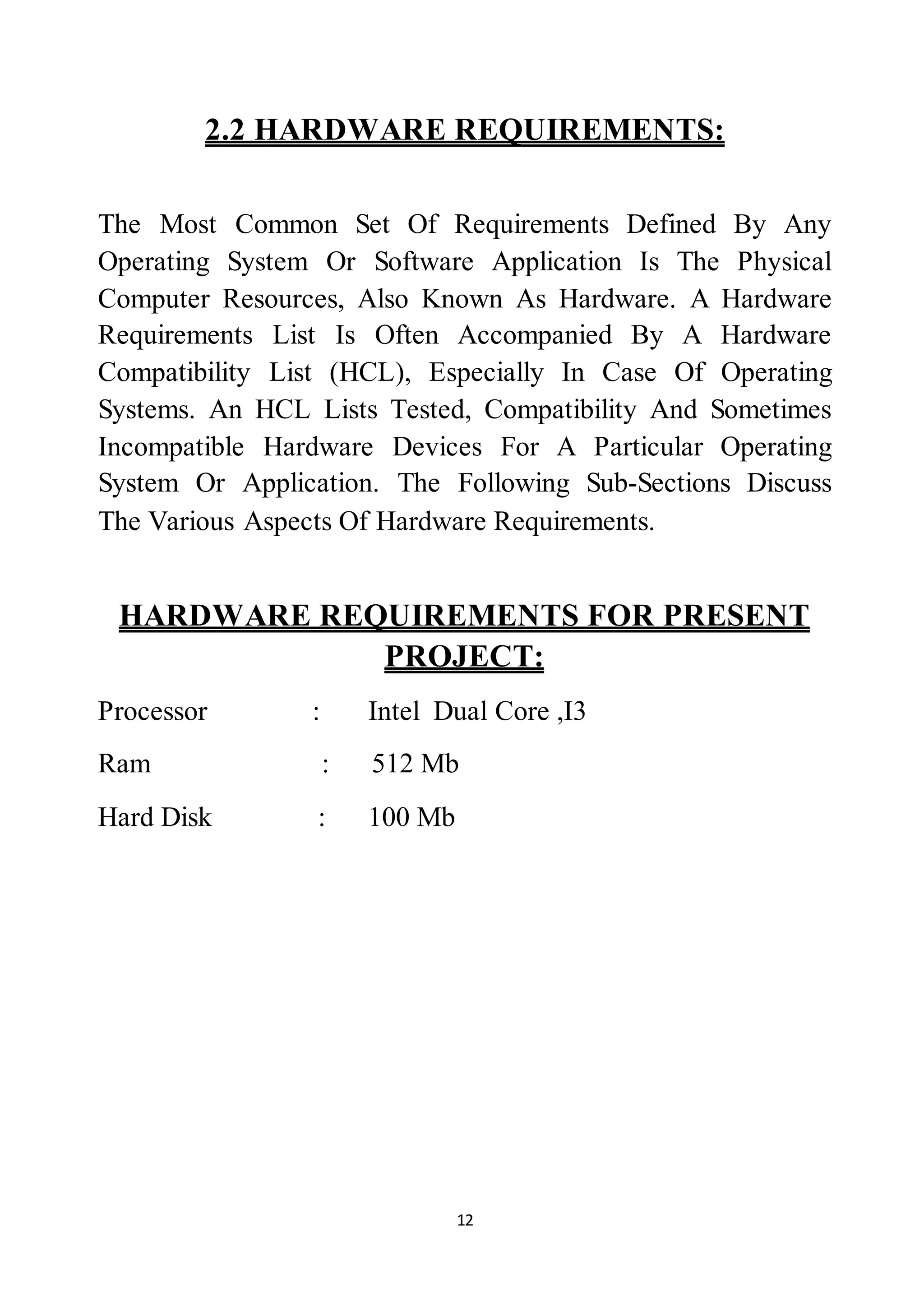 12
2.2 HARDWARE REQUIREMENTS:
The Most Common Set Of Requirements Defined By Any
Operating System Or Software Application Is The Physical
Computer Resources, Also Known As Hardware. A Hardware
Requirements List Is Often Accompanied By A Hardware
Compatibility List (HCL), Especially In Case Of Operating
Systems. An HCL Lists Tested, Compatibility And Sometimes
Incompatible Hardware Devices For A Particular Operating
System Or Application. The Following Sub-Sections Discuss
The Various Aspects Of Hardware Requirements.
HARDWARE REQUIREMENTS FOR PRESENT
PROJECT:
Processor : Intel Dual Core ,I3
Ram : 512 Mb
Hard Disk : 100 Mb
 