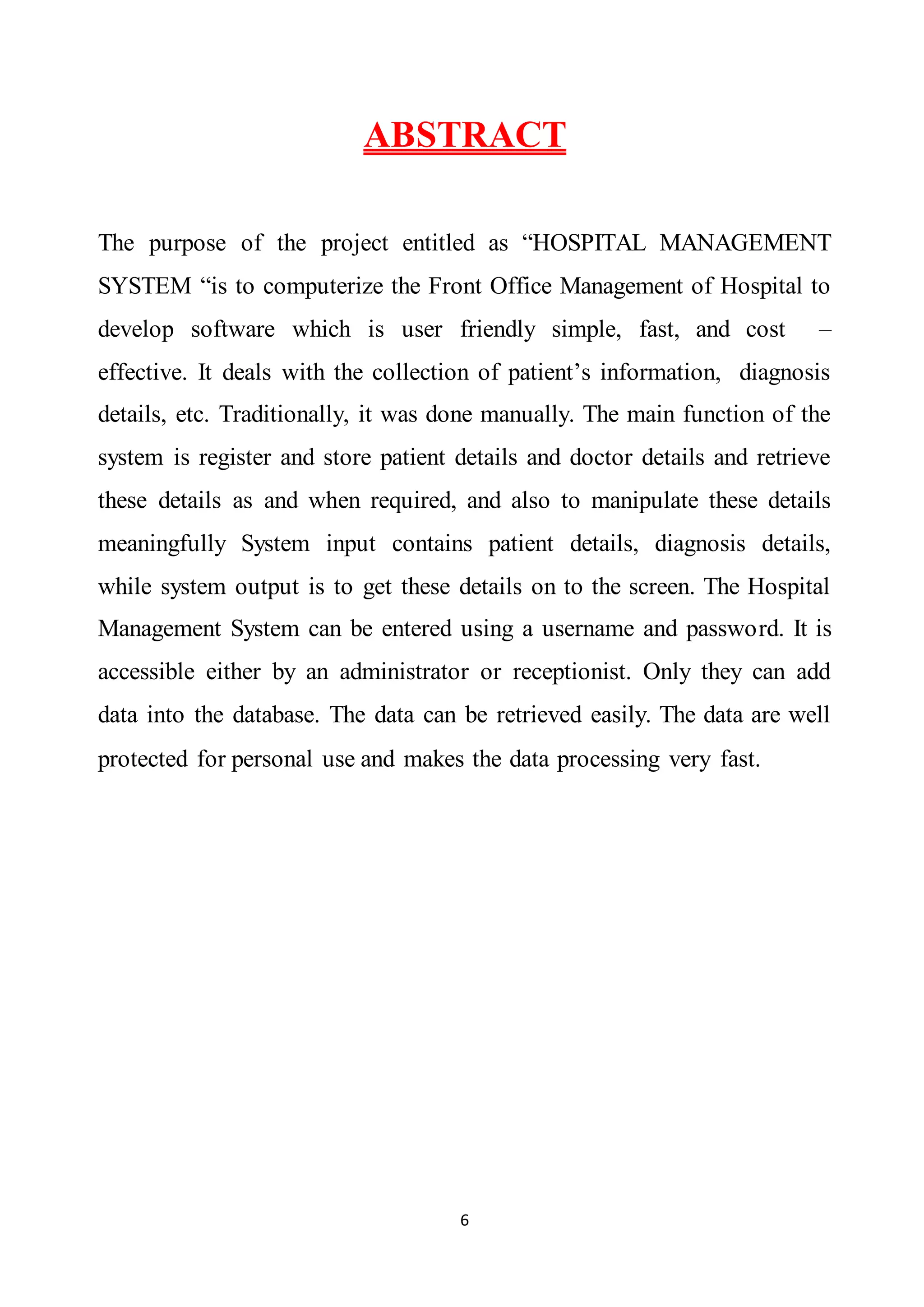 6
ABSTRACT
The purpose of the project entitled as “HOSPITAL MANAGEMENT
SYSTEM “is to computerize the Front Office Management of Hospital to
develop software which is user friendly simple, fast, and cost –
effective. It deals with the collection of patient’s information, diagnosis
details, etc. Traditionally, it was done manually. The main function of the
system is register and store patient details and doctor details and retrieve
these details as and when required, and also to manipulate these details
meaningfully System input contains patient details, diagnosis details,
while system output is to get these details on to the screen. The Hospital
Management System can be entered using a username and password. It is
accessible either by an administrator or receptionist. Only they can add
data into the database. The data can be retrieved easily. The data are well
protected for personal use and makes the data processing very fast.
 