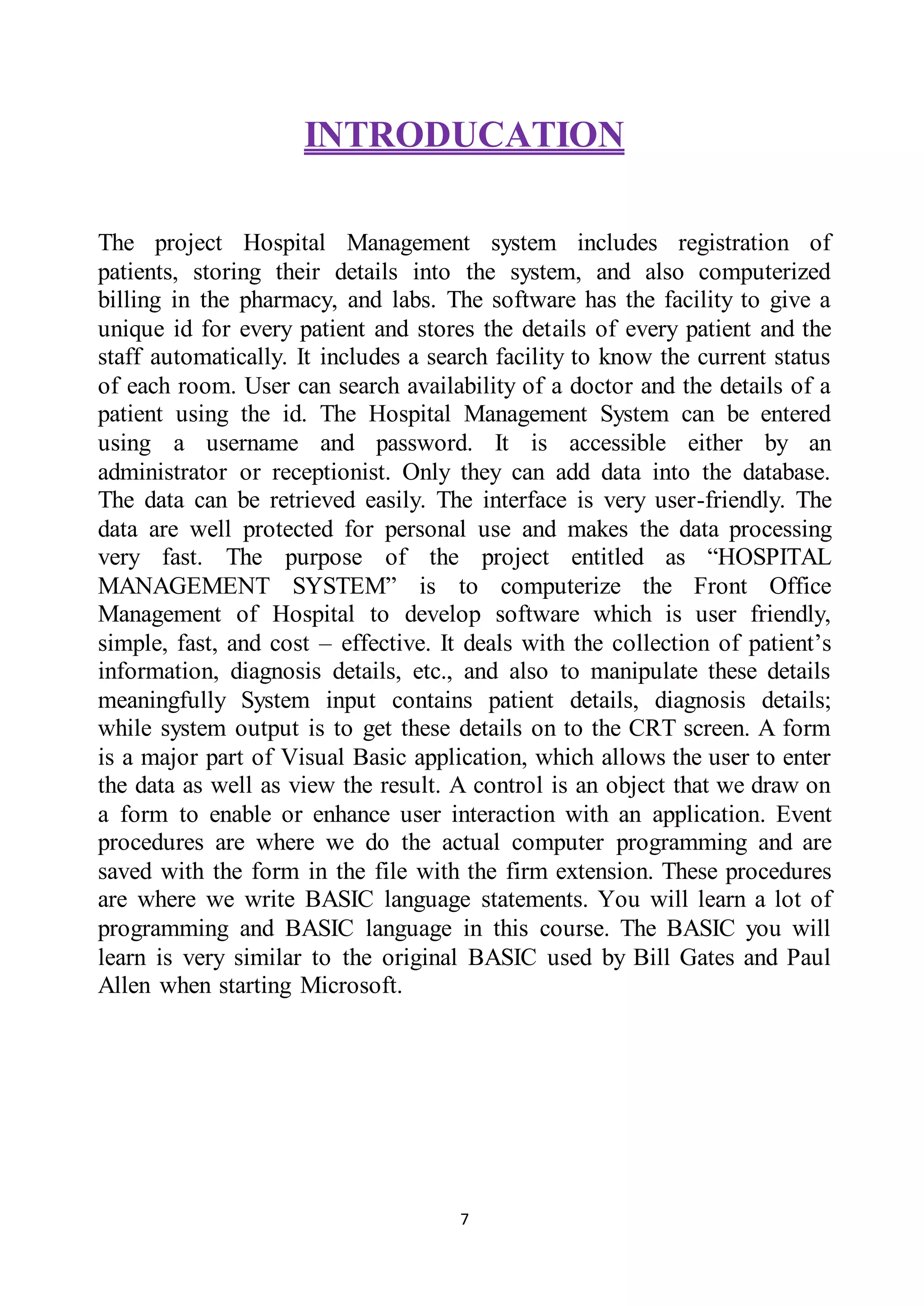 7
INTRODUCATION
The project Hospital Management system includes registration of
patients, storing their details into the system, and also computerized
billing in the pharmacy, and labs. The software has the facility to give a
unique id for every patient and stores the details of every patient and the
staff automatically. It includes a search facility to know the current status
of each room. User can search availability of a doctor and the details of a
patient using the id. The Hospital Management System can be entered
using a username and password. It is accessible either by an
administrator or receptionist. Only they can add data into the database.
The data can be retrieved easily. The interface is very user-friendly. The
data are well protected for personal use and makes the data processing
very fast. The purpose of the project entitled as “HOSPITAL
MANAGEMENT SYSTEM” is to computerize the Front Office
Management of Hospital to develop software which is user friendly,
simple, fast, and cost – effective. It deals with the collection of patient’s
information, diagnosis details, etc., and also to manipulate these details
meaningfully System input contains patient details, diagnosis details;
while system output is to get these details on to the CRT screen. A form
is a major part of Visual Basic application, which allows the user to enter
the data as well as view the result. A control is an object that we draw on
a form to enable or enhance user interaction with an application. Event
procedures are where we do the actual computer programming and are
saved with the form in the file with the firm extension. These procedures
are where we write BASIC language statements. You will learn a lot of
programming and BASIC language in this course. The BASIC you will
learn is very similar to the original BASIC used by Bill Gates and Paul
Allen when starting Microsoft.
 