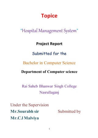 1
Topice
“Hospital Management System”
Project Report
Submitted for the
Bachelor in Computer Science
Department of Computer science
Rai Saheb Bhanwar Singh College
Nasrullaganj
Under the Supervision
Mr.Sourabh sir Submitted by
Mr.C.l Malviya
 