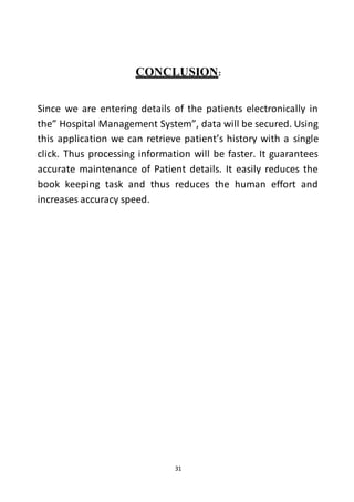 31
CONCLUSION:
Since we are entering details of the patients electronically in
the” Hospital Management System”, data will be secured. Using
this application we can retrieve patient’s history with a single
click. Thus processing information will be faster. It guarantees
accurate maintenance of Patient details. It easily reduces the
book keeping task and thus reduces the human effort and
increases accuracy speed.
 