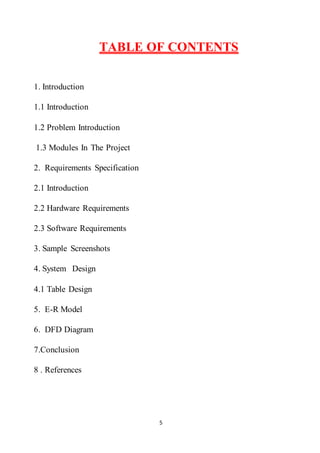 5
TABLE OF CONTENTS
1. Introduction
1.1 Introduction
1.2 Problem Introduction
1.3 Modules In The Project
2. Requirements Specification
2.1 Introduction
2.2 Hardware Requirements
2.3 Software Requirements
3. Sample Screenshots
4. System Design
4.1 Table Design
5. E-R Model
6. DFD Diagram
7.Conclusion
8 . References
 