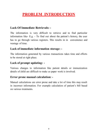 8
PROBLEM INTRODUCTION
Lack Of Immediate Retrievals: -
The information is very difficult to retrieve and to find particular
information like- E.g. - To find out about the patient’s history, the user
has to go through various registers. This results in in convenience and
wastage of time.
Lack of immediate information storage: -
The information generated by various transactions takes time and efforts
to be stored at right place.
Lack of prompt updating: -
Various changes to information like patient details or immunization
details of child are difficult to make as paper work is involved.
Error prone manual calculation: -
Manual calculations are error prone and take a lot of time this may result
in incorrect information. For example calculation of patient’s bill based
on various treatments.
 