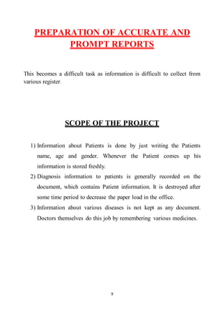 9
PREPARATION OF ACCURATE AND
PROMPT REPORTS
This becomes a difficult task as information is difficult to collect from
various register.
SCOPE OF THE PROJECT
1) Information about Patients is done by just writing the Patients
name, age and gender. Whenever the Patient comes up his
information is stored freshly.
2) Diagnosis information to patients is generally recorded on the
document, which contains Patient information. It is destroyed after
some time period to decrease the paper load in the office.
3) Information about various diseases is not kept as any document.
Doctors themselves do this job by remembering various medicines.
 
