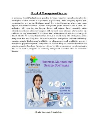 Hospital Management System
In nowadays, Hospital/medical sector spreading its wings everywhere throughout the globe for
offering best medical services in a systematic & specific way. While everything depends upon
innovation then why not the Healthcare sector? This is the 21st century where every expert
depends on software innovations; Hospital management system software is one of them. This
application will cover the gap between doctors and patients. Simply accessible online
information solution is effectively designed with the most recent advances where doctors can
easily reach their patient's details & allergies without wasting too much time & also manage all
data of patients. For each medicinal services focus, it is an extremely vital role to pick a sound
arrangement that adequately meets all clinics operational prerequisites. Different undertakings
including patient’s details doctors’ availability, the billing process, stock availability, laboratory
management, payroll management, daily collection, all these things are maintained automatically
using the centralized database. Further, this software provides a constructive way of maintaining
data of all patients, diagnostic & laboratory management associated with the centralized
database.
Hospital Management System Software
 