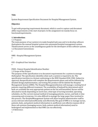 Title
:
System Requirement Specification Document for Hospital Management System.
Objective
:
To get with preparing requirement document, which is used to capture and document
allthe requirements at the start of project. In the assignment we mainly focus on
functionalrequirements.
1. Introduction:
1.1 Purpose:
The main purpose of our system is to make hospital task easy and is to develop software
thatreplaces the manual hospital system into automated hospital management system.
Thisdocument serves as the unambiguous guide for the developers of this software system.
1.2 Document Conventions:
•
HMS - Hospital Management System
•
GUI - Graphical User Interface
•
PHID - Patient Hospital Identification Number
1.3 Scope of the Project:
The purpose of this specification is to document requirements for a system to manage
thehospital. The specification identifies what such a system is required to do. The
specification iswritten in a format conforming to the IEEE Standard 830-1984. Subject to
approval, thespecification will complete the Requirements phase and will be followed by
detailed design,implementation, and testing.The product will be labeled the Hospital
Management System (HMS). The Hospital ManagementSystem will manage a waiting list of
patients requiring different treatment. The availability of bedswill be determined and if
beds are available the next appropriate patient on the list will benotified. Nurses will be
allocated to wards depending on ward sizes, what type of nursing isneeded, operating
schedules, etc.The current manual method of managing patients, nurses, and beds is time
consuming and errorprone. It is also difficult to manage the large paper flow involved in
this process. The HospitalManagement System will allow hospital administrative staff to
access relevant informationefficiently and effectively.The goal of HMS is to manage nurses,
patients, beds, and patient medical information in anefficient cost-effective manner.All of
these sub-systems (managing nurses, beds, patient medical information) need to
bedesigned and implemented so that HMS can run effectively.
1.4 Reference:
•
 