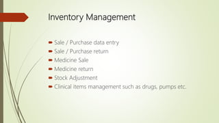 Inventory Management
 Sale / Purchase data entry
 Sale / Purchase return
 Medicine Sale
 Medicine return
 Stock Adjustment
 Clinical items management such as drugs, pumps etc.
 