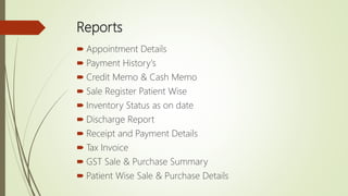 Reports
 Appointment Details
 Payment History's
 Credit Memo & Cash Memo
 Sale Register Patient Wise
 Inventory Status as on date
 Discharge Report
 Receipt and Payment Details
 Tax Invoice
 GST Sale & Purchase Summary
 Patient Wise Sale & Purchase Details
 