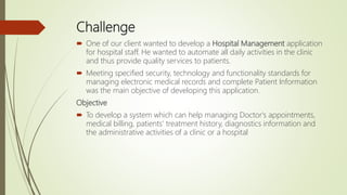 Challenge
 One of our client wanted to develop a Hospital Management application
for hospital staff. He wanted to automate all daily activities in the clinic
and thus provide quality services to patients.
 Meeting specified security, technology and functionality standards for
managing electronic medical records and complete Patient Information
was the main objective of developing this application.
Objective
 To develop a system which can help managing Doctor's appointments,
medical billing, patients' treatment history, diagnostics information and
the administrative activities of a clinic or a hospital
 