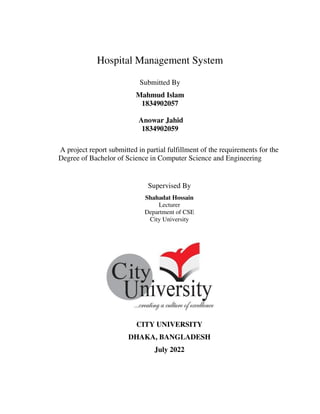 Hospital Management System
Submitted By
Mahmud Islam
1834902057
Anowar Jahid
1834902059
A project report submitted in partial fulfillment of the requirements for the
Degree of Bachelor of Science in Computer Science and Engineering
Supervised By
Shahadat Hossain
Lecturer
Department of CSE
City University
CITY UNIVERSITY
DHAKA, BANGLADESH
July 2022
 