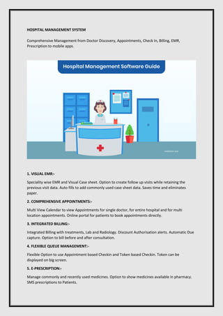 HOSPITAL MANAGEMENT SYSTEM
Comprehensive Management from Doctor Discovery, Appointments, Check In, Billing, EMR,
Prescription to mobile apps.
1. VISUAL EMR:-
Speciality wise EMR and Visual Case sheet. Option to create follow up visits while retaining the
previous visit data. Auto fills to add commonly used case sheet data. Saves time and eliminates
paper.
2. COMPREHENSIVE APPOINTMENTS:-
Multi View Calendar to view Appointments for single doctor, for entire hospital and for multi
location appointments. Online portal for patients to book appointments directly.
3. INTEGRATED BILLING:-
Integrated Billing with treatments, Lab and Radiology. Discount Authorisation alerts. Automatic Due
capture. Option to bill before and after consultation.
4. FLEXIBLE QUEUE MANAGEMENT:-
Flexible Option to use Appointment based Checkin and Token based Checkin. Token can be
displayed on big screen.
5. E-PRESCRIPTION:-
Manage commonly and recently used medicines. Option to show medicines available in pharmacy.
SMS prescriptions to Patients.
 
