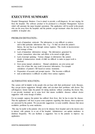 BUSINESSCASE
HOSPITAL MANAGEMENT SYSTEM 2
EXECUTIVE SUMMARY
Hospital Management Business Case is aimed to provide a self-diagnosis for user staying far
from the hospital. The software product to be produced is a Hospital Management System
which will automate the major hospital operations. This application will be useful to the people
who are far away from the hospitals and the patients can get treatment when the doctor is not
available in hospital also.
PROBLEM DEFINATION:-
 Lack of immediate retrievals: The information is very difficult to retrieve
and to find particular information like- E.g. - To find out about the patient’s
history, the user has to go through various registers. This results in inconvenience
and wastage of time.
 Lack of immediate information storage: The information generated by
various transactions takes time and efforts to be stored at right place.
 Lack of prompt updating: Various changes to information like patient
details or immunization details of child are difficult to make as paper work is
involved.
 Error prone manual calculation: Manual calculations are error prone and
take a lot of time this may result in incorrect information. For example
calculation of patient’s bill based on various treatments.
 Preparation of accurate and prompt reports: This becomes a difficult
 task as information is difficult to collect from various registers.
ALTERNATIVE SOLUTION:-
This system will be helpful to the people who are busy with their professional work. Because,
they can get doctor suggestions through online and can share their problems with doctor. The
self-diagnosis feature helps the patient for taking medicine without consulting the doctor. But,
it can provide treatment up to some level that means rectifiable diseases without doctor
suggestion with some dosage of tablets.
For an example suppose the patient has suffered from fever, first he has to enter his disease.
Then the application will have to pose some symptoms regarding that disease, those symptoms
are answered by the patient. We can provide suggestions to some resistible diseases that mean
rectifiable problems by some medicines.
This may be useful to the patients who are in far distance from hospital and to the doctors also
to interact with patients in or out of the hospital. Administrator can update medicines in
database frequently. We can facilitate a suggestion box to the patients to improve my
application.
 