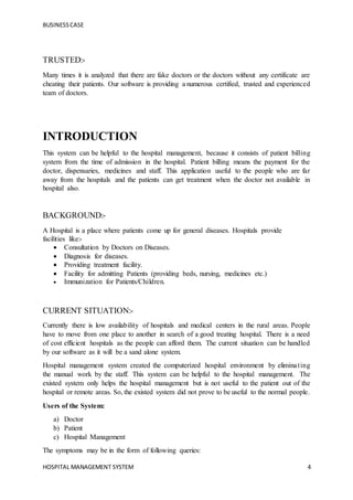 BUSINESSCASE
HOSPITAL MANAGEMENT SYSTEM 4
TRUSTED:-
Many times it is analyzed that there are fake doctors or the doctors without any certificate are
cheating their patients. Our software is providing a numerous certified, trusted and experienced
team of doctors.
INTRODUCTION
This system can be helpful to the hospital management, because it consists of patient billing
system from the time of admission in the hospital. Patient billing means the payment for the
doctor, dispensaries, medicines and staff. This application useful to the people who are far
away from the hospitals and the patients can get treatment when the doctor not available in
hospital also.
BACKGROUND:-
A Hospital is a place where patients come up for general diseases. Hospitals provide
facilities like:-
 Consultation by Doctors on Diseases.
 Diagnosis for diseases.
 Providing treatment facility.
 Facility for admitting Patients (providing beds, nursing, medicines etc.)
 Immunization for Patients/Children.
CURRENT SITUATION:-
Currently there is low availability of hospitals and medical centers in the rural areas. People
have to move from one place to another in search of a good treating hospital. There is a need
of cost efficient hospitals as the people can afford them. The current situation can be handled
by our software as it will be a sand alone system.
Hospital management system created the computerized hospital environment by eliminating
the manual work by the staff. This system can be helpful to the hospital management. The
existed system only helps the hospital management but is not useful to the patient out of the
hospital or remote areas. So, the existed system did not prove to be useful to the normal people.
Users of the System:
a) Doctor
b) Patient
c) Hospital Management
The symptoms may be in the form of following queries:
 