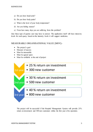 BUSINESSCASE
HOSPITAL MANAGEMENT SYSTEM 5
a) Do you have head-ache?
b) Do you have body pains?
c) What is the level of your body temperature?
d) Are you feeling nausea?
e) From how many days you are suffering from this problem?
Like these type of queries user may have to answer. The application itself will have intensity
levels for each query, based on the intensity levels it will suggest medicines.
MEASURABLE ORGANISATIONAL VALUE [MOV]:-
 The project’s goal
 Measure of success
 Must be measurable
 Must be agreed upon
 Must be verifiable at the end of project
The project will be successful if the Hospital Management System will provide 25%
return on investment and 300 new customers within the first year of its operation.
1st year
• 25 % return on investment
• 300 new customer
2nd year
• 30 % return on investment
• 500 new customer
3rd year
• 40 % return on investment
• 800 new customer
 