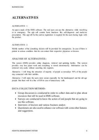 BUSINESSCASE
HOSPITAL MANAGEMENT SYSTEM 6
ALTERNATIVES
ALTERNATIVE 1:
An app is made of the HMS software. The end users can use this alternative while travelling
or in emergency. The app will contain basic functions like self-diagnosis and medicine
prescription. This app will be free and no registration is required for the users having login with
the product.
ALTERNATIVE 2:
Mobile number of the consulting doctors will be provided for emergencies. In case of there is
patient in serious condition then he can contact their respective physician or doctors.
ANALYSIS OF ALTERNATIVES:-
This system (HMS) provides online diagnosis, retrieval and updating facility. This system
provides very less paper work and everything is stored electronically. Information can be
retrieved very easily without searching into registers.
Alternative 1 will bring the attraction of majority of people as nowadays 90% of the people
stay connected with their mobiles.
Alternative 2 will make the users more secure especially for the handicapped and the old age
people. But there will be a fine of $50 in case of unnecessary calls.
DATA COLLECTION METHOD:-
 Group discussion is conducted in order to collect data and to plan about
resources that will be used in HMS software.
 Surveys are conducted to know the action of end people that are going to
use this software.
 Interviews of doctors and various business analyst.
 Questioners are also used to enhance our software with some other features
and suggestions.
 