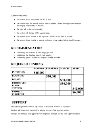 BUSINESSCASE
HOSPITAL MANAGEMENT SYSTEM 8
ASSUMPTIONS:-
 The system should be available 99.9% of time.
 The system saves the verified medical data for patients. Hence the design must consider
the integrity and security of the data.
 The data will be backed up weekly.
 The system will display 100% accurate data.
 The system should be able to find a patient’s record in less than 10 seconds.
 The system should be able to suggest medicines for the patient in less than 10 seconds.
RECOMMENDATION
 Establishing the software in other languages also.
 Maintaining the database integrity and security.
 Establishing project budget and analyzing weekly statistics.
REQUIRED FUNDING
JANUARY FEBRUARY MARCH APRIL
INITIATION $45,000
PLANNING $50,000
DESIGN $30,000
PROTOTYPE
BUILD
$80,000
TESTING $42,000
PROJECT
CLOSEOUT
$6,000
SUPPORT
The software product works on any version of Microsoft Windows XP or above.
Funding will be currently provided by admins, doctors of the software product.
Changes can be made after approval from the project manager and the client approval officer.
 