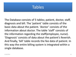 Tables
The Database consists of 5 tables; patient, doctor, staff,
diagnosis and bill. The ‘patient’ table consists of the
basic data about the patient. ‘doctor’ consists of the
information about doctor. The table ‘staff’ consists of
the information regarding the staff(employee, nurse).
‘Diagnosis’ consists of data about the patient’s feverish.
And finally, ‘bill’ table records the fee data of patient. In
this way the entire billing system is integrated within a
single database.
6/18/2014 13
 