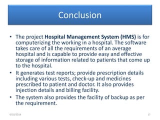Conclusion
• The project Hospital Management System (HMS) is for
computerizing the working in a hospital. The software
takes care of all the requirements of an average
hospital and is capable to provide easy and effective
storage of information related to patients that come up
to the hospital.
• It generates test reports; provide prescription details
including various tests, check-up and medicines
prescribed to patient and doctor. It also provides
injection details and billing facility.
• The system also provides the facility of backup as per
the requirement.
6/18/2014 17
 
