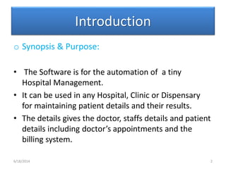 Introduction
o Synopsis & Purpose:
• The Software is for the automation of a tiny
Hospital Management.
• It can be used in any Hospital, Clinic or Dispensary
for maintaining patient details and their results.
• The details gives the doctor, staffs details and patient
details including doctor’s appointments and the
billing system.
6/18/2014 2
 