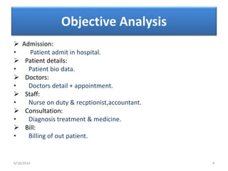 Objective Analysis
 Admission:
• Patient admit in hospital.
 Patient details:
• Patient bio data.
 Doctors:
• Doctors detail + appointment.
 Staff:
• Nurse on duty & recptionist,accountant.
 Consultation:
• Diagnosis treatment & medicine.
 Bill:
• Billing of out patient.
6/18/2014 4
 