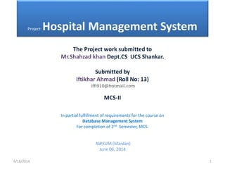 Project: Hospital Management System
The Project work submitted to
Mr.Shahzad khan Dept.CS UCS Shankar.
Submitted by
Iftikhar Ahmad (Roll No: 13)
iffi910@hotmail.com
MCS-II
In partial fulfillment of requirements for the course on
Database Management System
For completion of 2nd Semester, MCS.
AWKUM (Mardan)
June 06, 2014
6/18/2014 1
 
