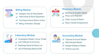 Billing Module
Category, Item & Party Master
Items Issue & Stock Adjustment
Purchase & Issue Return of item
Billing, Estimation, Receipt
Pharmacy Module
Medicine & Supplier Master
Price List & Payment
Order, Invoice & Return
Stock Transfer & Adjustment
Laboratory Module
Investigation Master, Group, Profile
Lab Collection & Summary
Radiology Result & Advice List
Lab & Radiology Report & Bill
Accounting Module
Expense & Income Master
Bill & Receipt Master
Budget & Balance Master
Profit & Loss A/C
 