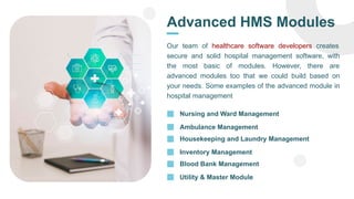 Advanced HMS Modules
Our team of healthcare software developers creates
secure and solid hospital management software, with
the most basic of modules. However, there are
advanced modules too that we could build based on
your needs. Some examples of the advanced module in
hospital management
Nursing and Ward Management
Ambulance Management
Housekeeping and Laundry Management
Inventory Management
Blood Bank Management
Utility & Master Module
 