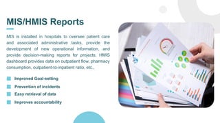 MIS/HMIS Reports
MIS is installed in hospitals to oversee patient care
and associated administrative tasks, provide the
development of new operational information, and
provide decision-making reports for projects. HMIS
dashboard provides data on outpatient flow, pharmacy
consumption, outpatient-to-inpatient ratio, etc.,
Improved Goal-setting
Prevention of incidents
Easy retrieval of data
Improves accountability
 