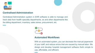 Centralized Administration system in EHR software is able to manage and
track data from health specialty departments, as and other departments like
the billing department, inventory, sales stores, procurement, etc.
Centralised Administration
With an automated system, you can decrease the manual paperwork
of your staff, and reduce errors that are caused by manual labor. We
design and develop hospital management software that's simple to
use, affordable, and efficient.
Automated Workflows
 