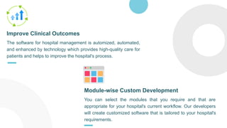 The software for hospital management is automized, automated,
and enhanced by technology which provides high-quality care for
patients and helps to improve the hospital's process.
Improve Clinical Outcomes
You can select the modules that you require and that are
appropriate for your hospital's current workflow. Our developers
will create customized software that is tailored to your hospital's
requirements.
Module-wise Custom Development
 