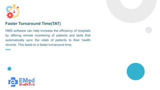 HMS software can help increase the efficiency of hospitals
by offering remote monitoring of patients and tools that
automatically sync the vitals of patients to their health
records. This leads to a faster turnaround time.
Faster Turnaround Time(TAT)
 