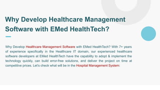 Why Develop Healthcare Management
Software with EMed HealthTech?
Why Develop Healthcare Management Software with EMed HealthTech? With 7+ years
of experience specifically in the Healthcare IT domain, our experienced healthcare
software developers at EMed HealthTech have the capability to adopt & implement the
technology quickly, can build error-free solutions, and deliver the project on time at
competitive prices. Let’s check what will be in the Hospital Management System:
 