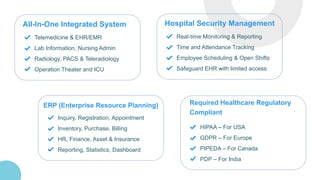 All-In-One Integrated System
Telemedicine & EHR/EMR
Lab Information, Nursing Admin
Radiology, PACS & Teleradiology
Operation Theater and ICU
Hospital Security Management
Real-time Monitoring & Reporting
Time and Attendance Tracking
Employee Scheduling & Open Shifts
Safeguard EHR with limited access
ERP (Enterprise Resource Planning)
Inquiry, Registration, Appointment
Inventory, Purchase, Billing
HR, Finance, Asset & Insurance
Reporting, Statistics, Dashboard
Required Healthcare Regulatory
Compliant
HIPAA – For USA
GDPR – For Europe
PIPEDA – For Canada
PDP – For India
 