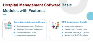 Hospital Management Software Basic
Modules with Features
Receptionist/Admission Module
Registration, Admission, Discharge
Vacancy & Occupancy for Hospital
Print-out of different forms
Appointment Management
OPD Management Module
Appointment & follow-up
Vaccine Chart, Consent Form
Admission, Discharge, Operation
Nursing Note & O.T. Scheduling
 
