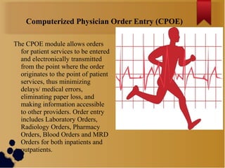 Computerized Physician Order Entry (CPOE)
The CPOE module allows orders
for patient services to be entered
and electronically transmitted
from the point where the order
originates to the point of patient
services, thus minimizing
delays/ medical errors,
eliminating paper loss, and
making information accessible
to other providers. Order entry
includes Laboratory Orders,
Radiology Orders, Pharmacy
Orders, Blood Orders and MRD
Orders for both inpatients and
outpatients.

 
