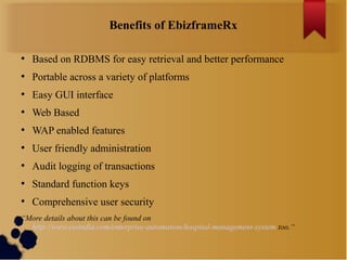 Benefits of EbizframeRx
●

Based on RDBMS for easy retrieval and better performance

●

Portable across a variety of platforms

●

Easy GUI interface

●

Web Based

●

WAP enabled features

●

User friendly administration

●

Audit logging of transactions

●

Standard function keys

●

Comprehensive user security

“More details about this can be found on
http://www.essindia.com/enterprise-automation/hospital-management-system too.“

 