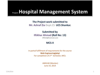 Project: Hospital Management System
The Project work submitted to
Mr. Ashraf Zia Dept.CS UCS Shankar.
Submitted by
Iftikhar Ahmad (Roll No: 13)
iffi910@hotmail.com
MCS-II
In partial fulfillment of requirements for the course
Web Engineering(php)
For completion of 2nd Semester, MCS.
AWKUM (Mardan)
June 14, 2014
7/29/2014 1
 