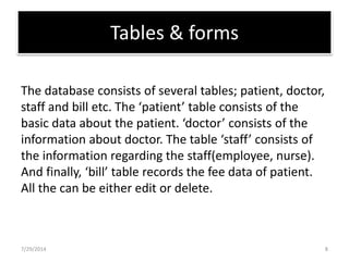 Tables & forms
The database consists of several tables; patient, doctor,
staff and bill etc. The ‘patient’ table consists of the
basic data about the patient. ‘doctor’ consists of the
information about doctor. The table ‘staff’ consists of
the information regarding the staff(employee, nurse).
And finally, ‘bill’ table records the fee data of patient.
All the can be either edit or delete.
7/29/2014 8
 