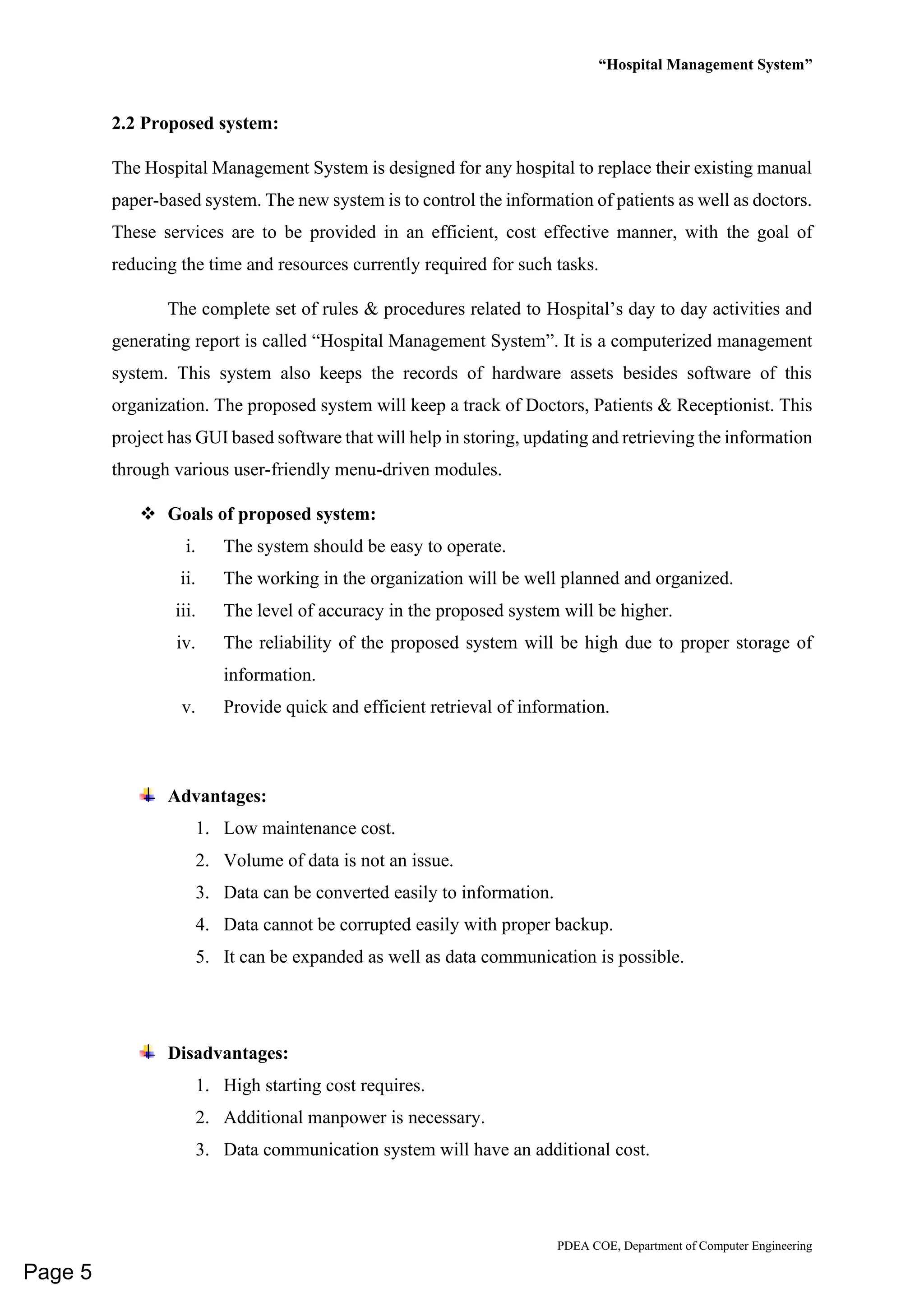 “Hospital Management System”
PDEA COE, Department of Computer Engineering
2.2 Proposed system:
The Hospital Management System is designed for any hospital to replace their existing manual
paper-based system. The new system is to control the information of patients as well as doctors.
These services are to be provided in an efficient, cost effective manner, with the goal of
reducing the time and resources currently required for such tasks.
The complete set of rules & procedures related to Hospital’s day to day activities and
generating report is called “Hospital Management System”. It is a computerized management
system. This system also keeps the records of hardware assets besides software of this
organization. The proposed system will keep a track of Doctors, Patients & Receptionist. This
project has GUI based software that will help in storing, updating and retrieving the information
through various user-friendly menu-driven modules.
❖ Goals of proposed system:
i. The system should be easy to operate.
ii. The working in the organization will be well planned and organized.
iii. The level of accuracy in the proposed system will be higher.
iv. The reliability of the proposed system will be high due to proper storage of
information.
v. Provide quick and efficient retrieval of information.
Advantages:
1. Low maintenance cost.
2. Volume of data is not an issue.
3. Data can be converted easily to information.
4. Data cannot be corrupted easily with proper backup.
5. It can be expanded as well as data communication is possible.
Disadvantages:
1. High starting cost requires.
2. Additional manpower is necessary.
3. Data communication system will have an additional cost.
Page 5
 