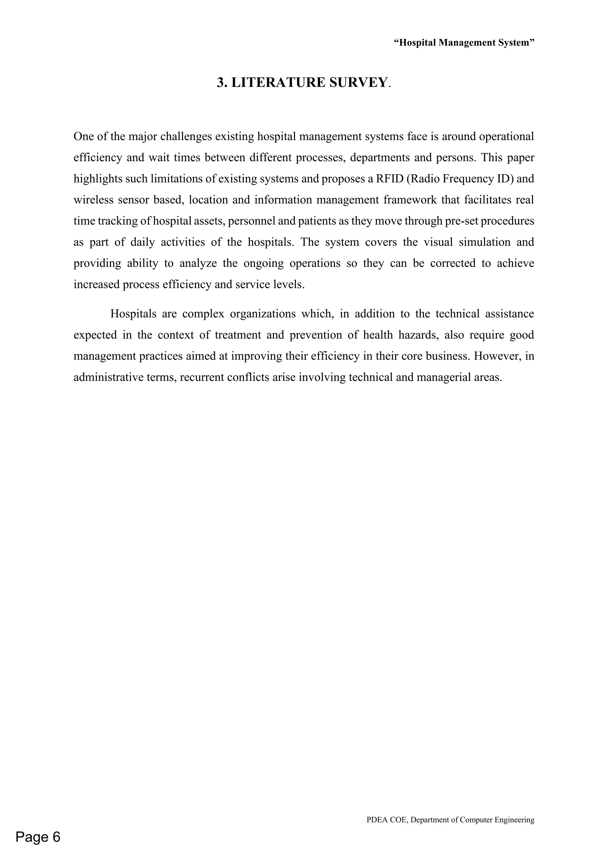 “Hospital Management System”
PDEA COE, Department of Computer Engineering
3. LITERATURE SURVEY.
One of the major challenges existing hospital management systems face is around operational
efficiency and wait times between different processes, departments and persons. This paper
highlights such limitations of existing systems and proposes a RFID (Radio Frequency ID) and
wireless sensor based, location and information management framework that facilitates real
time tracking of hospital assets, personnel and patients as they move through pre-set procedures
as part of daily activities of the hospitals. The system covers the visual simulation and
providing ability to analyze the ongoing operations so they can be corrected to achieve
increased process efficiency and service levels.
Hospitals are complex organizations which, in addition to the technical assistance
expected in the context of treatment and prevention of health hazards, also require good
management practices aimed at improving their efficiency in their core business. However, in
administrative terms, recurrent conflicts arise involving technical and managerial areas.
Page 6
 