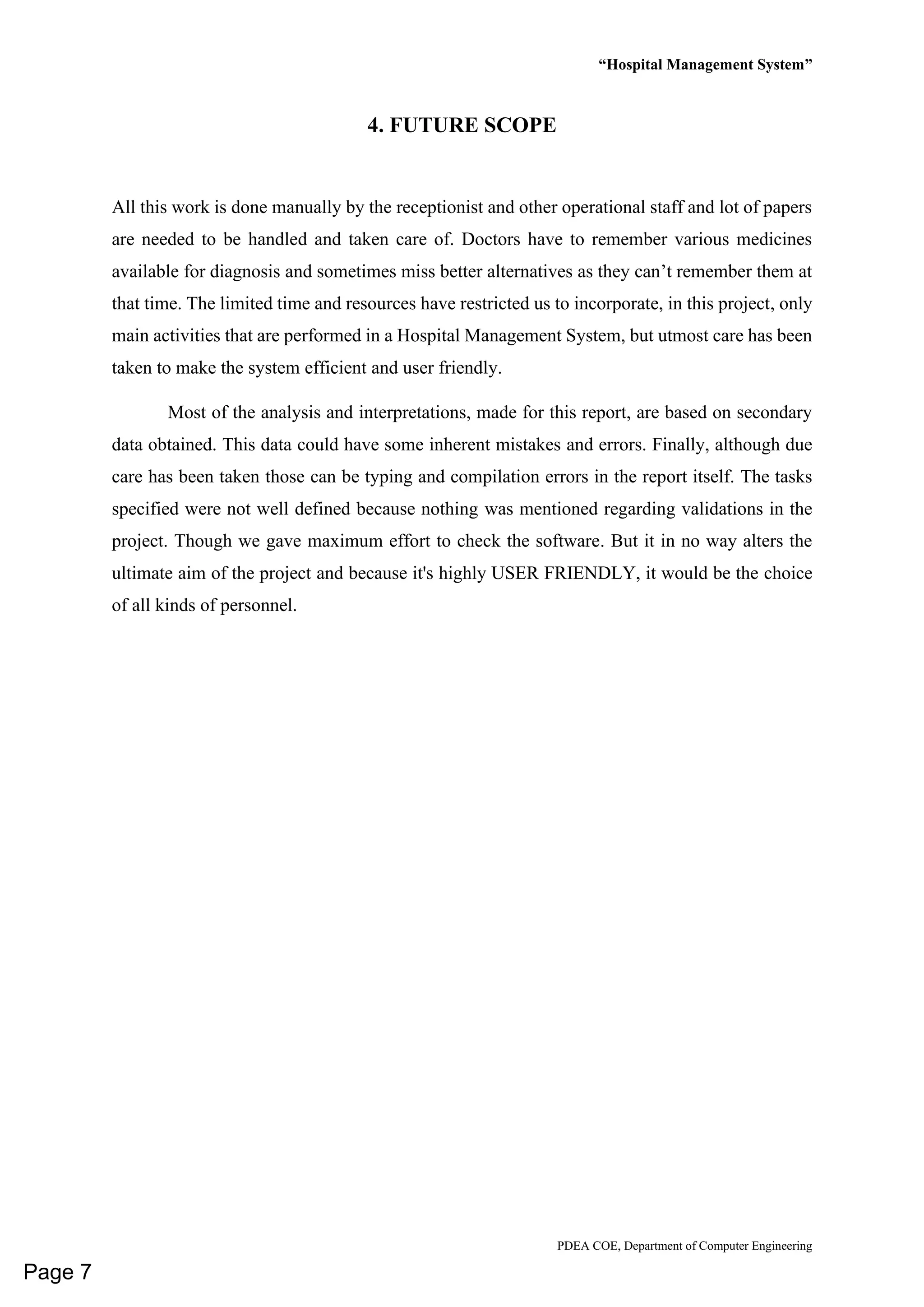 “Hospital Management System”
PDEA COE, Department of Computer Engineering
4. FUTURE SCOPE
All this work is done manually by the receptionist and other operational staff and lot of papers
are needed to be handled and taken care of. Doctors have to remember various medicines
available for diagnosis and sometimes miss better alternatives as they can’t remember them at
that time. The limited time and resources have restricted us to incorporate, in this project, only
main activities that are performed in a Hospital Management System, but utmost care has been
taken to make the system efficient and user friendly.
Most of the analysis and interpretations, made for this report, are based on secondary
data obtained. This data could have some inherent mistakes and errors. Finally, although due
care has been taken those can be typing and compilation errors in the report itself. The tasks
specified were not well defined because nothing was mentioned regarding validations in the
project. Though we gave maximum effort to check the software. But it in no way alters the
ultimate aim of the project and because it's highly USER FRIENDLY, it would be the choice
of all kinds of personnel.
Page 7
 
