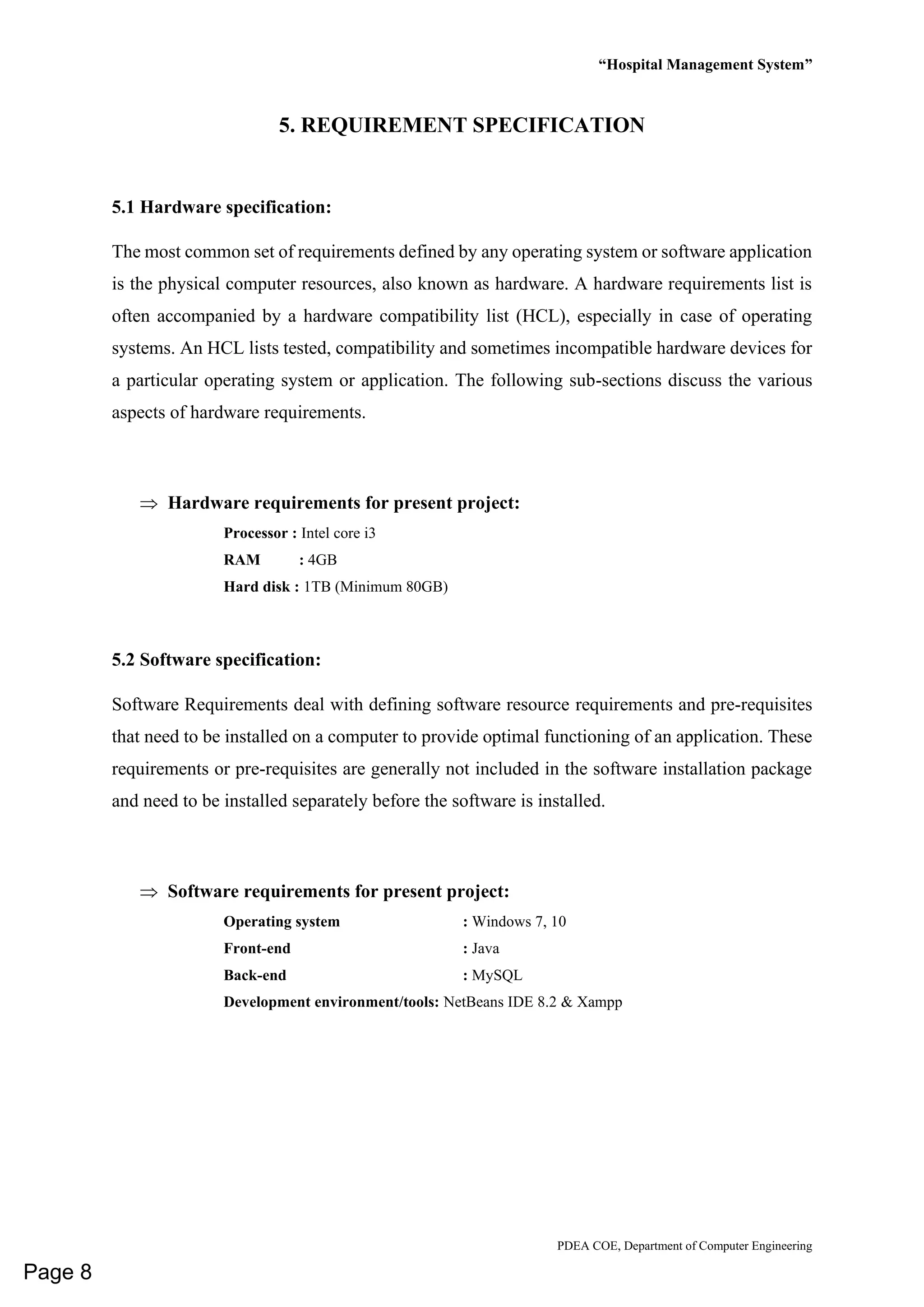 “Hospital Management System”
PDEA COE, Department of Computer Engineering
5. REQUIREMENT SPECIFICATION
5.1 Hardware specification:
The most common set of requirements defined by any operating system or software application
is the physical computer resources, also known as hardware. A hardware requirements list is
often accompanied by a hardware compatibility list (HCL), especially in case of operating
systems. An HCL lists tested, compatibility and sometimes incompatible hardware devices for
a particular operating system or application. The following sub-sections discuss the various
aspects of hardware requirements.
 Hardware requirements for present project:
Processor : Intel core i3
RAM : 4GB
Hard disk : 1TB (Minimum 80GB)
5.2 Software specification:
Software Requirements deal with defining software resource requirements and pre-requisites
that need to be installed on a computer to provide optimal functioning of an application. These
requirements or pre-requisites are generally not included in the software installation package
and need to be installed separately before the software is installed.
 Software requirements for present project:
Operating system : Windows 7, 10
Front-end : Java
Back-end : MySQL
Development environment/tools: NetBeans IDE 8.2 & Xampp
Page 8
 