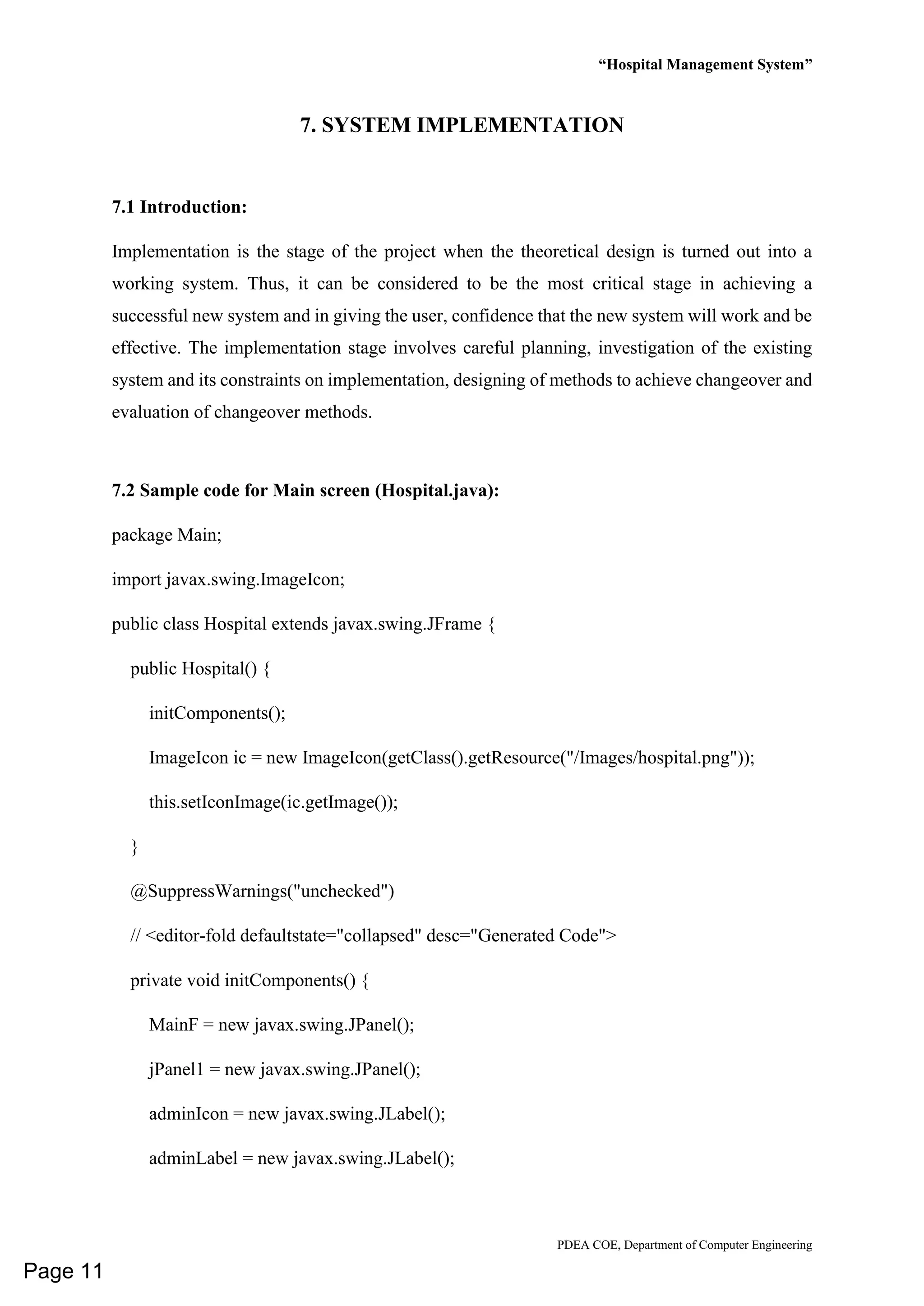 “Hospital Management System”
PDEA COE, Department of Computer Engineering
7. SYSTEM IMPLEMENTATION
7.1 Introduction:
Implementation is the stage of the project when the theoretical design is turned out into a
working system. Thus, it can be considered to be the most critical stage in achieving a
successful new system and in giving the user, confidence that the new system will work and be
effective. The implementation stage involves careful planning, investigation of the existing
system and its constraints on implementation, designing of methods to achieve changeover and
evaluation of changeover methods.
7.2 Sample code for Main screen (Hospital.java):
package Main;
import javax.swing.ImageIcon;
public class Hospital extends javax.swing.JFrame {
public Hospital() {
initComponents();
ImageIcon ic = new ImageIcon(getClass().getResource("/Images/hospital.png"));
this.setIconImage(ic.getImage());
}
@SuppressWarnings("unchecked")
// <editor-fold defaultstate="collapsed" desc="Generated Code">
private void initComponents() {
MainF = new javax.swing.JPanel();
jPanel1 = new javax.swing.JPanel();
adminIcon = new javax.swing.JLabel();
adminLabel = new javax.swing.JLabel();
Page 11
 
