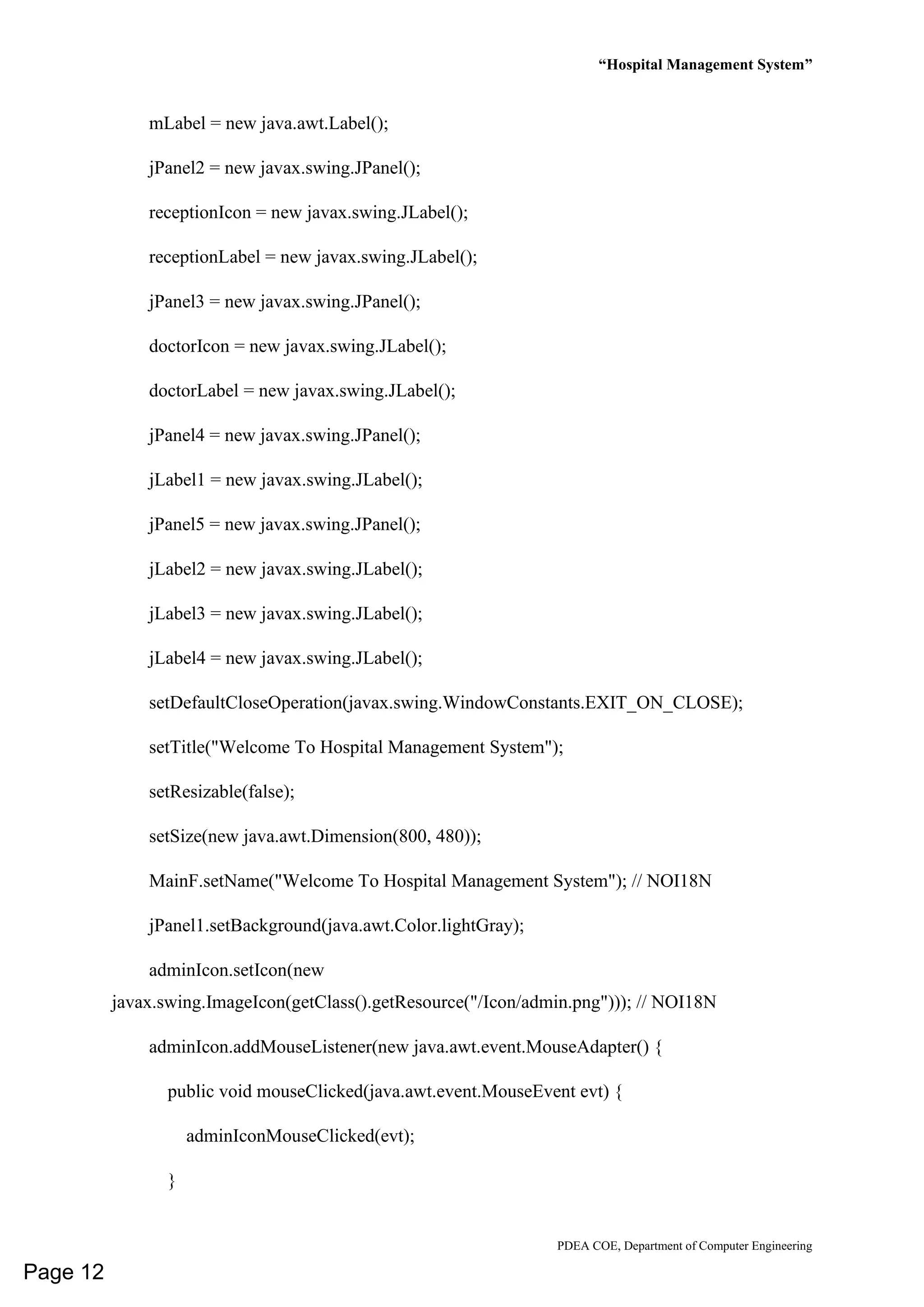 “Hospital Management System”
PDEA COE, Department of Computer Engineering
mLabel = new java.awt.Label();
jPanel2 = new javax.swing.JPanel();
receptionIcon = new javax.swing.JLabel();
receptionLabel = new javax.swing.JLabel();
jPanel3 = new javax.swing.JPanel();
doctorIcon = new javax.swing.JLabel();
doctorLabel = new javax.swing.JLabel();
jPanel4 = new javax.swing.JPanel();
jLabel1 = new javax.swing.JLabel();
jPanel5 = new javax.swing.JPanel();
jLabel2 = new javax.swing.JLabel();
jLabel3 = new javax.swing.JLabel();
jLabel4 = new javax.swing.JLabel();
setDefaultCloseOperation(javax.swing.WindowConstants.EXIT_ON_CLOSE);
setTitle("Welcome To Hospital Management System");
setResizable(false);
setSize(new java.awt.Dimension(800, 480));
MainF.setName("Welcome To Hospital Management System"); // NOI18N
jPanel1.setBackground(java.awt.Color.lightGray);
adminIcon.setIcon(new
javax.swing.ImageIcon(getClass().getResource("/Icon/admin.png"))); // NOI18N
adminIcon.addMouseListener(new java.awt.event.MouseAdapter() {
public void mouseClicked(java.awt.event.MouseEvent evt) {
adminIconMouseClicked(evt);
}
Page 12
 