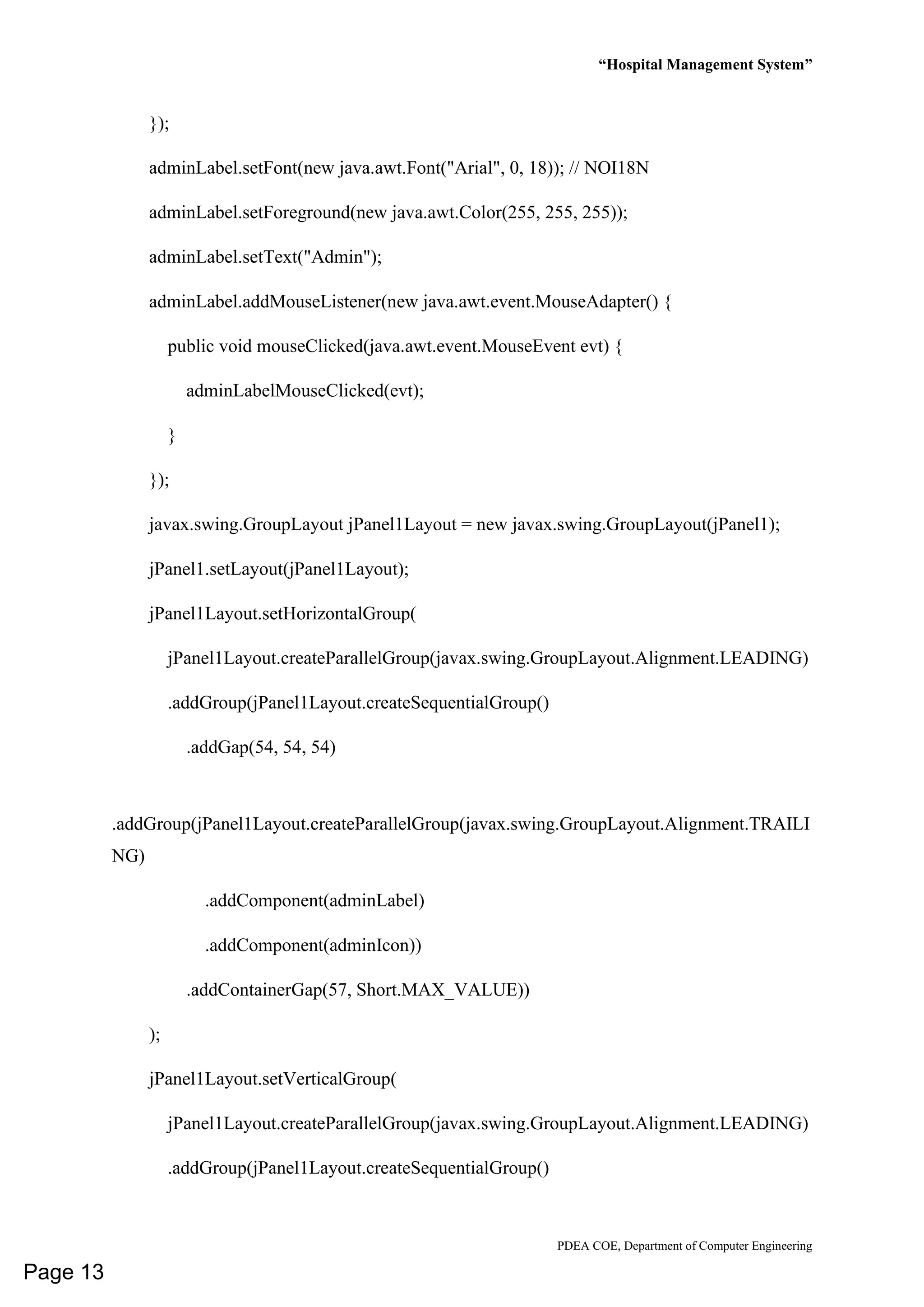 “Hospital Management System”
PDEA COE, Department of Computer Engineering
});
adminLabel.setFont(new java.awt.Font("Arial", 0, 18)); // NOI18N
adminLabel.setForeground(new java.awt.Color(255, 255, 255));
adminLabel.setText("Admin");
adminLabel.addMouseListener(new java.awt.event.MouseAdapter() {
public void mouseClicked(java.awt.event.MouseEvent evt) {
adminLabelMouseClicked(evt);
}
});
javax.swing.GroupLayout jPanel1Layout = new javax.swing.GroupLayout(jPanel1);
jPanel1.setLayout(jPanel1Layout);
jPanel1Layout.setHorizontalGroup(
jPanel1Layout.createParallelGroup(javax.swing.GroupLayout.Alignment.LEADING)
.addGroup(jPanel1Layout.createSequentialGroup()
.addGap(54, 54, 54)
.addGroup(jPanel1Layout.createParallelGroup(javax.swing.GroupLayout.Alignment.TRAILI
NG)
.addComponent(adminLabel)
.addComponent(adminIcon))
.addContainerGap(57, Short.MAX_VALUE))
);
jPanel1Layout.setVerticalGroup(
jPanel1Layout.createParallelGroup(javax.swing.GroupLayout.Alignment.LEADING)
.addGroup(jPanel1Layout.createSequentialGroup()
Page 13
 
